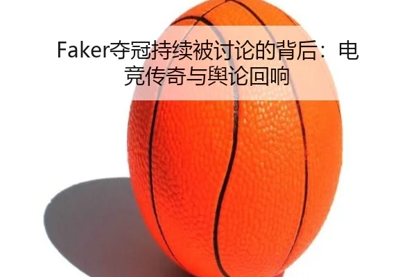 Faker夺冠持续被讨论的背后：电竞传奇与舆论回响